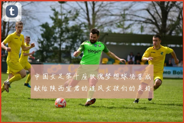 中国女足第十座玫瑰梦想球场落成献给陕西宜君的追风女孩们的美好祝福
