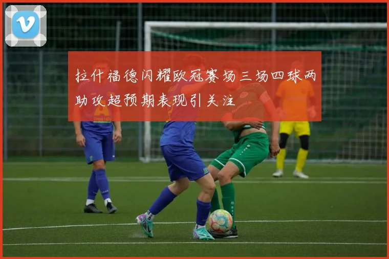 拉什福德闪耀欧冠赛场三场四球两助攻超预期表现引关注