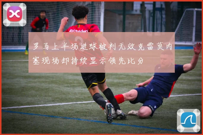 罗马上半场进球被判无效克雷莫内塞现场却持续显示领先比分