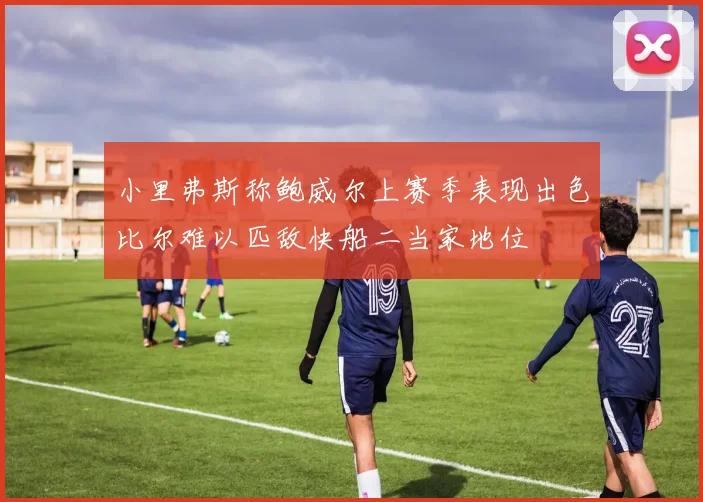 小里弗斯称鲍威尔上赛季表现出色比尔难以匹敌快船二当家地位