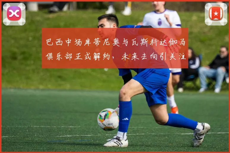 巴西中场库蒂尼奥与瓦斯科达伽马俱乐部正式解约，未来去向引关注