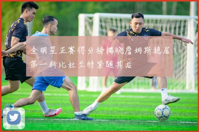 全明星正赛得分榜揭晓詹姆斯稳居第一科比杜兰特紧随其后