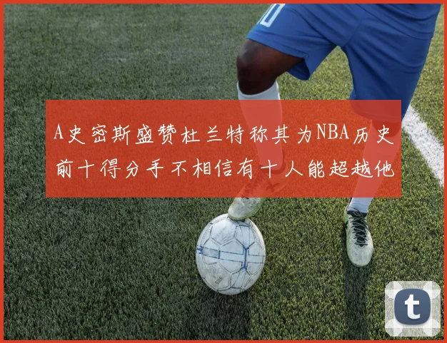 A史密斯盛赞杜兰特称其为NBA历史前十得分手不相信有十人能超越他