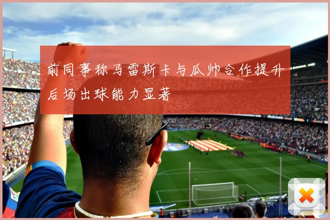 前同事称马雷斯卡与瓜帅合作提升后场出球能力显著