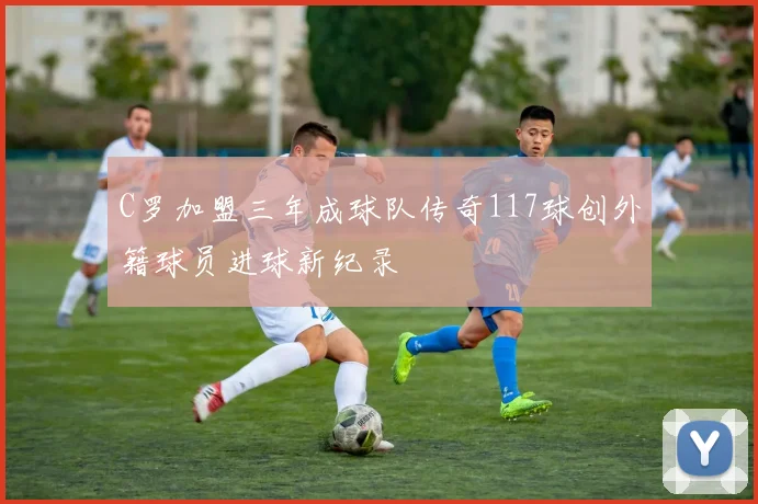 C罗加盟三年成球队传奇117球创外籍球员进球新纪录
