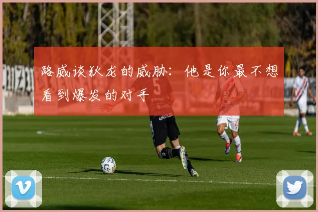 路威谈狄龙的威胁：他是你最不想看到爆发的对手