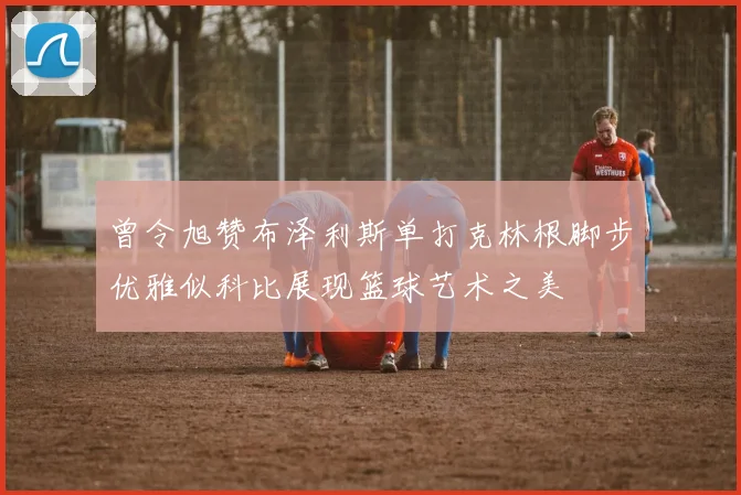 曾令旭赞布泽利斯单打克林根脚步优雅似科比展现篮球艺术之美