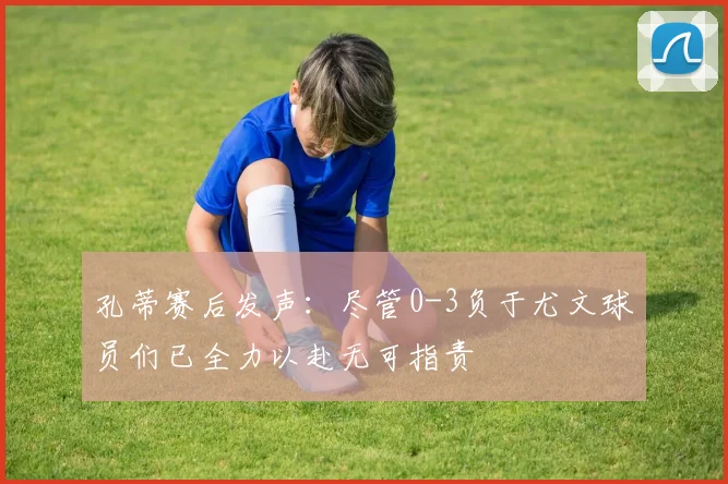 孔蒂赛后发声：尽管0-3负于尤文球员们已全力以赴无可指责