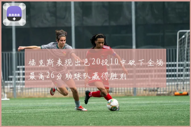福克斯表现出色20投10中砍下全场最高26分助球队赢得胜利