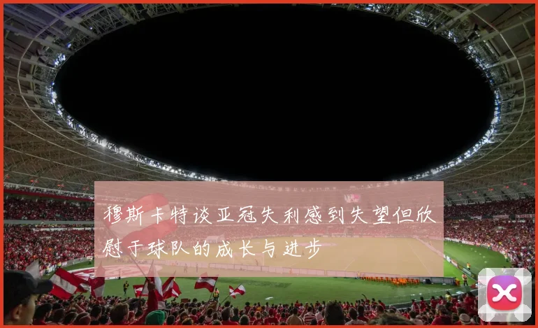 穆斯卡特谈亚冠失利感到失望但欣慰于球队的成长与进步