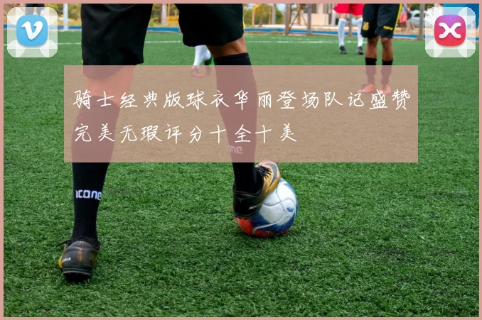 骑士经典版球衣华丽登场队记盛赞完美无瑕评分十全十美