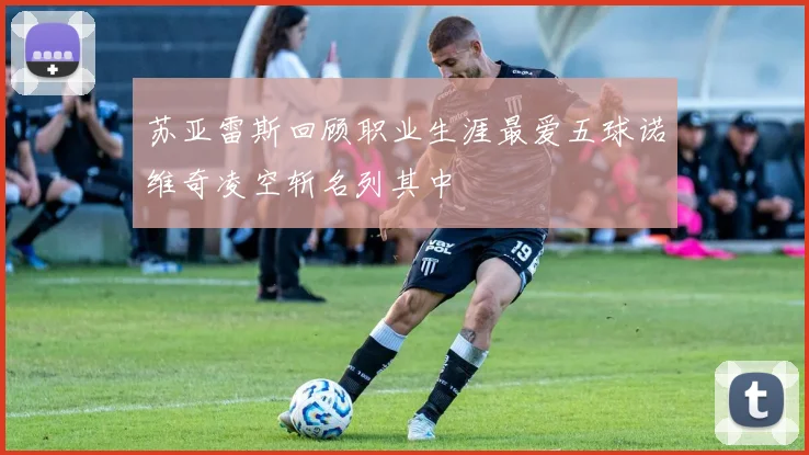 苏亚雷斯回顾职业生涯最爱五球诺维奇凌空斩名列其中
