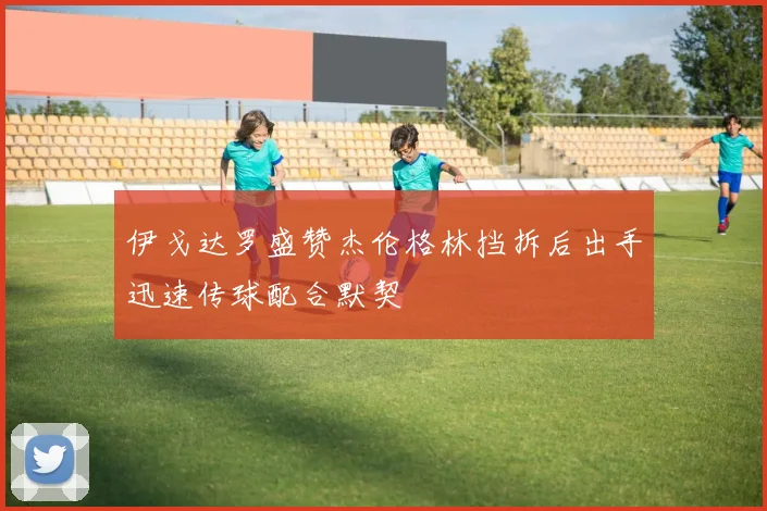 伊戈达罗盛赞杰伦格林挡拆后出手迅速传球配合默契