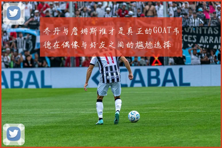 乔丹与詹姆斯谁才是真正的GOAT韦德在偶像与好友之间的尴尬选择