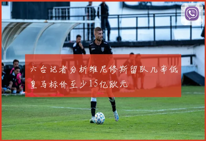 六台记者分析维尼修斯留队几率低皇马标价至少15亿欧元