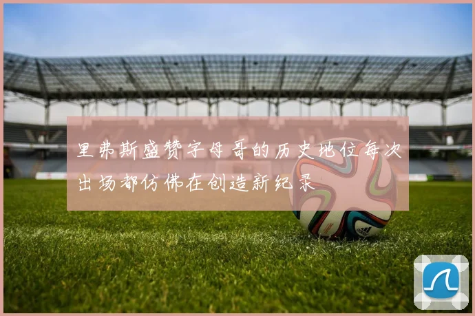 里弗斯盛赞字母哥的历史地位每次出场都仿佛在创造新纪录