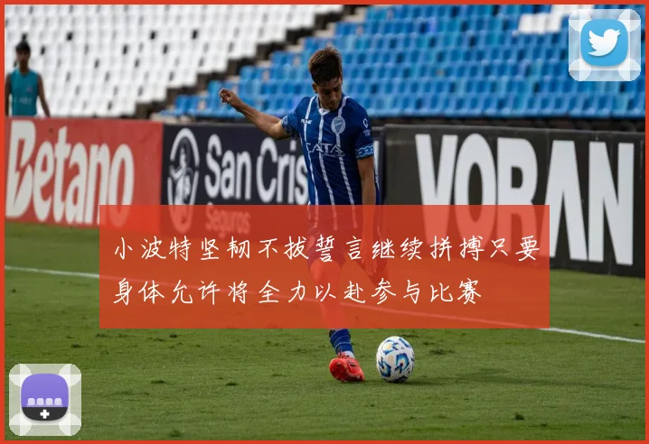 小波特坚韧不拔誓言继续拼搏只要身体允许将全力以赴参与比赛