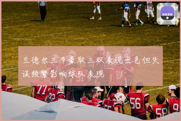 兰德尔三节豪取三双表现出色但失误频繁影响球队表现