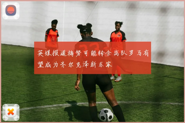 英媒报道梅努可能转会离队罗马有望成为齐尔克泽新东家