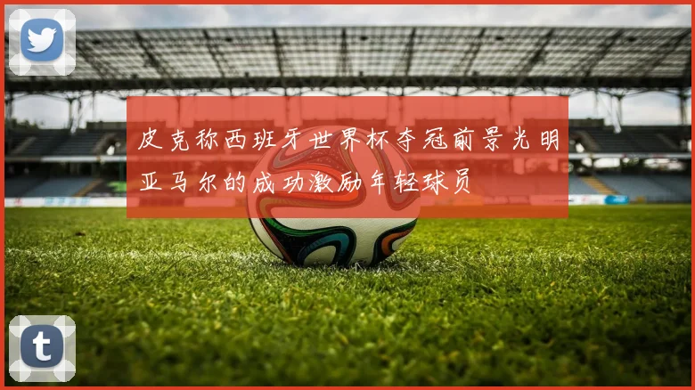 皮克称西班牙世界杯夺冠前景光明亚马尔的成功激励年轻球员