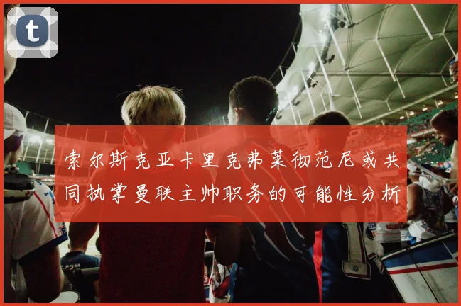 索尔斯克亚卡里克弗莱彻范尼或共同执掌曼联主帅职务的可能性分析