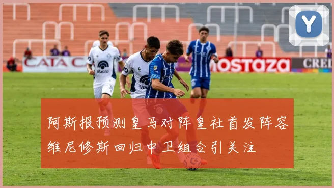 阿斯报预测皇马对阵皇社首发阵容维尼修斯回归中卫组合引关注