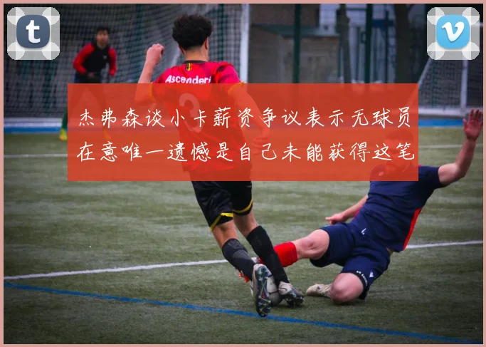 杰弗森谈小卡薪资争议表示无球员在意唯一遗憾是自己未能获得这笔巨款
