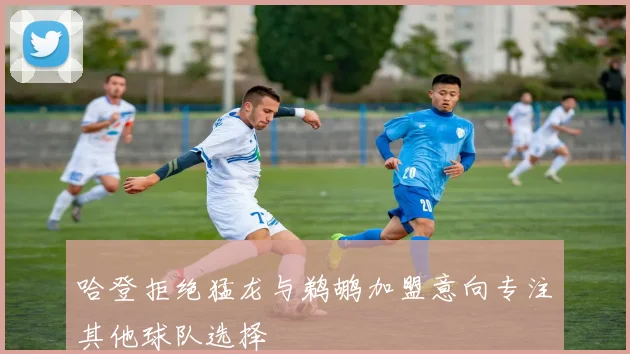 哈登拒绝猛龙与鹈鹕加盟意向专注其他球队选择