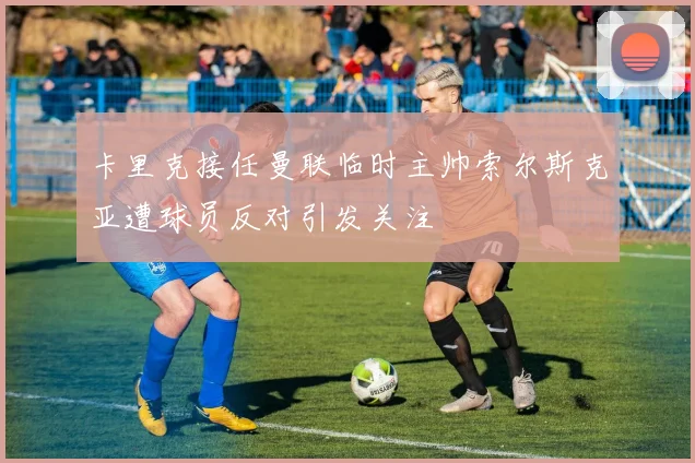 卡里克接任曼联临时主帅索尔斯克亚遭球员反对引发关注