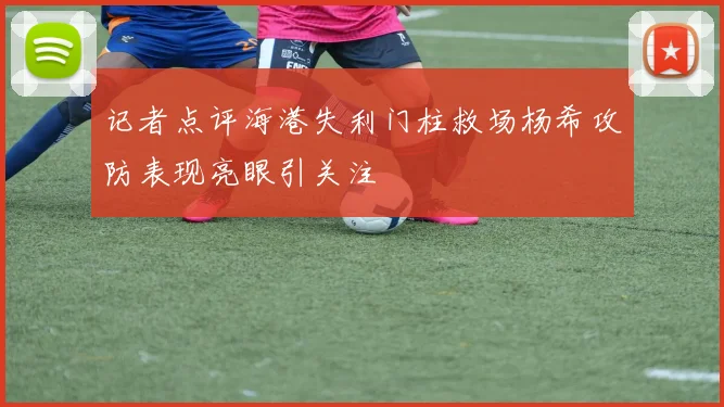 记者点评海港失利门柱救场杨希攻防表现亮眼引关注