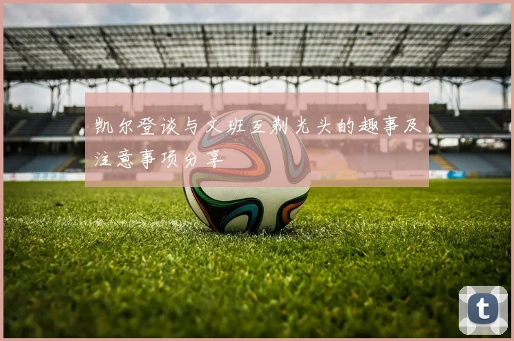凯尔登谈与文班互剃光头的趣事及注意事项分享