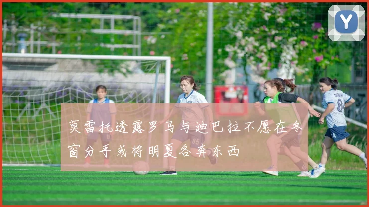 莫雷托透露罗马与迪巴拉不愿在冬窗分手或将明夏各奔东西