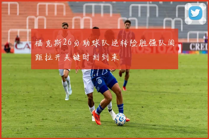 福克斯26分助球队逆转险胜强队间距拉开关键时刻到来