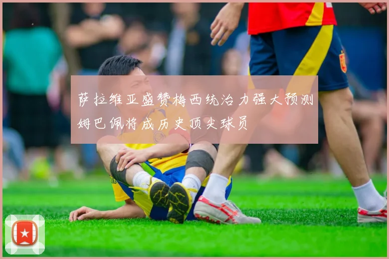 萨拉维亚盛赞梅西统治力强大预测姆巴佩将成历史顶尖球员