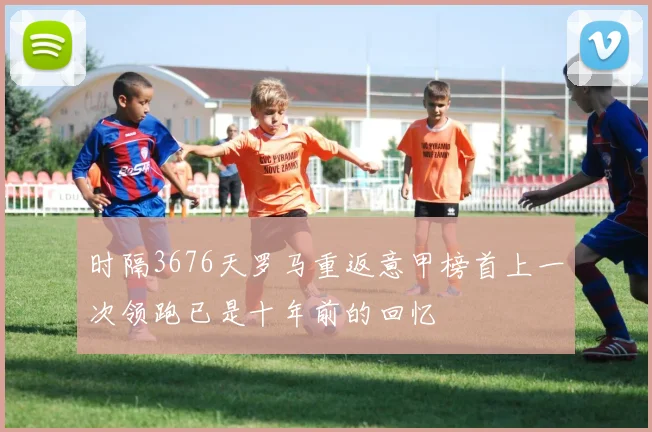 时隔3676天罗马重返意甲榜首上一次领跑已是十年前的回忆