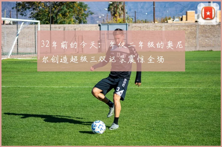 32年前的今天：年仅二年级的奥尼尔创造超级三双记录震惊全场