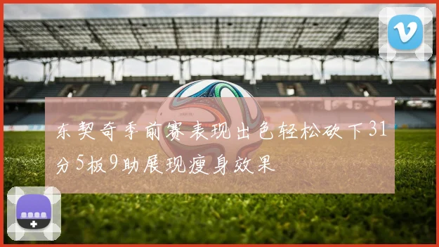 东契奇季前赛表现出色轻松砍下31分5板9助展现瘦身效果