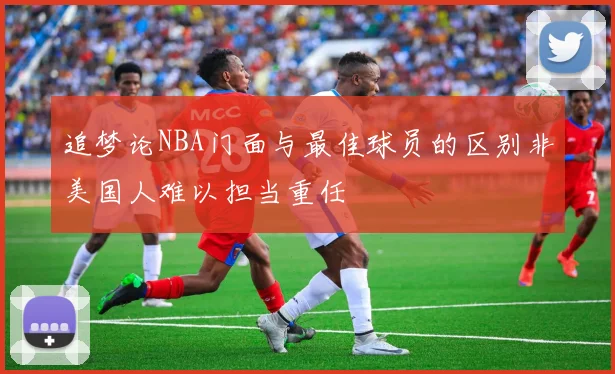追梦论NBA门面与最佳球员的区别非美国人难以担当重任