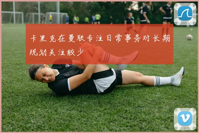 卡里克在曼联专注日常事务对长期规划关注较少
