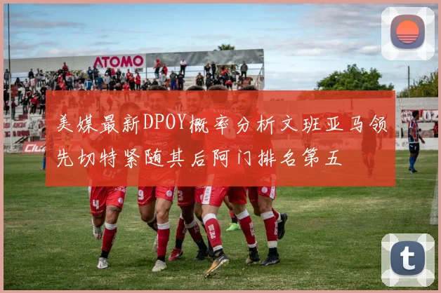 美媒最新DPOY概率分析文班亚马领先切特紧随其后阿门排名第五