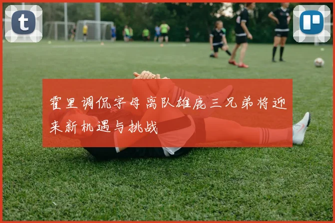 霍里调侃字母离队雄鹿三兄弟将迎来新机遇与挑战