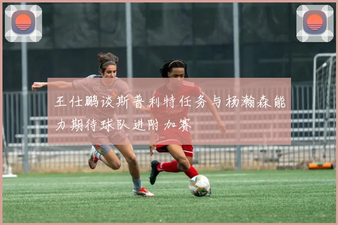 王仕鹏谈斯普利特任务与杨瀚森能力期待球队进附加赛