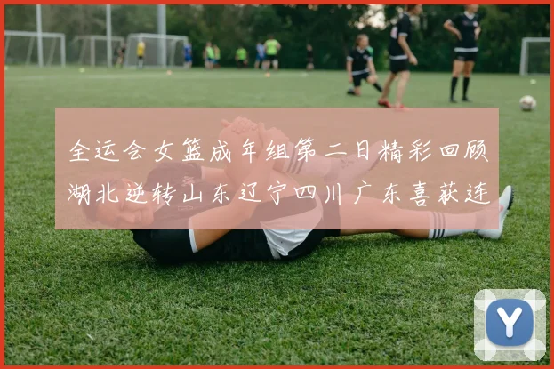 全运会女篮成年组第二日精彩回顾湖北逆转山东辽宁四川广东喜获连胜