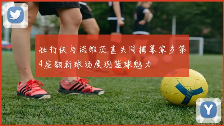独行侠与诺维茨基共同揭幕家乡第4座翻新球场展现篮球魅力
