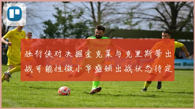 独行侠对决掘金克莱与克里斯蒂出战可能性微小华盛顿出战状态待定
