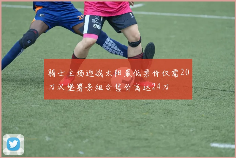 骑士主场迎战太阳最低票价仅需20刀汉堡薯条组合售价高达24刀