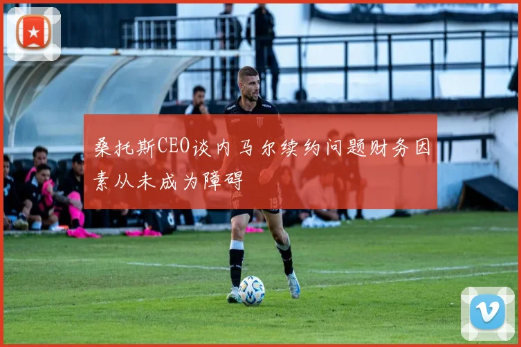 桑托斯CEO谈内马尔续约问题财务因素从未成为障碍